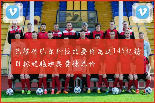 巴黎对巴尔科拉的要价高达145亿镑目标超越迪奥曼德总价