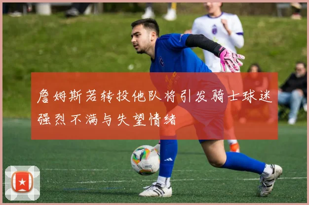 詹姆斯若转投他队将引发骑士球迷强烈不满与失望情绪