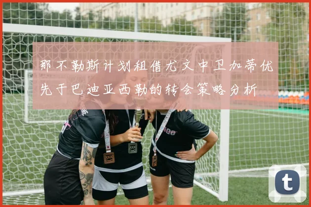 那不勒斯计划租借尤文中卫加蒂优先于巴迪亚西勒的转会策略分析