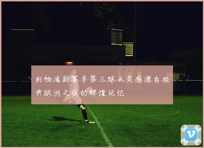 利物浦新赛季第三球衣灵感源自经典欧洲之夜的辉煌记忆