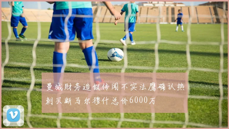 曼城财务造假传闻不实法鹰确认热刺买断马尔穆什总价6000万