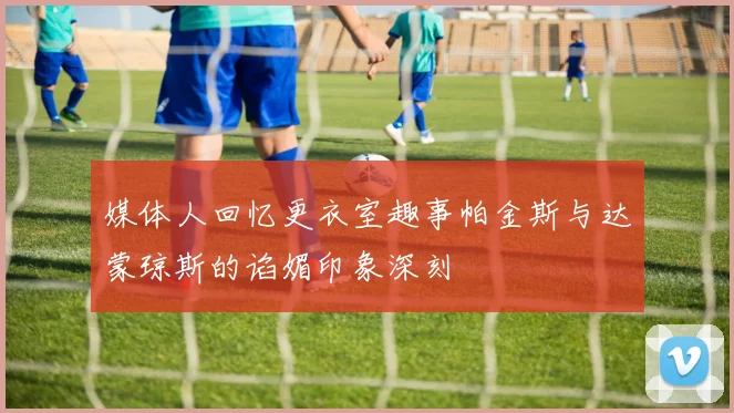 媒体人回忆更衣室趣事帕金斯与达蒙琼斯的谄媚印象深刻
